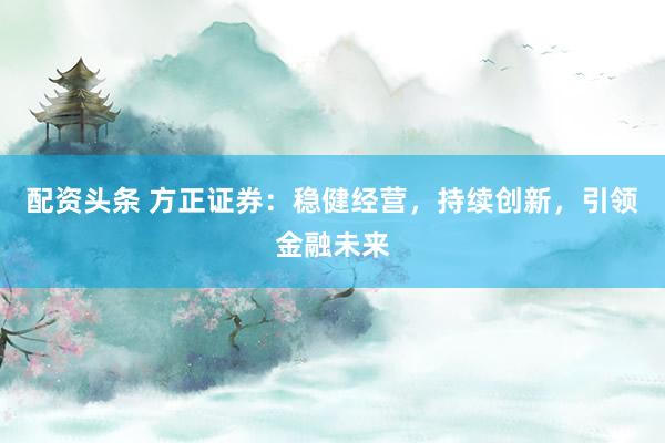 配资头条 方正证券：稳健经营，持续创新，引领金融未来