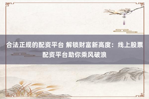 合法正规的配资平台 解锁财富新高度：线上股票配资平台助你乘风破浪