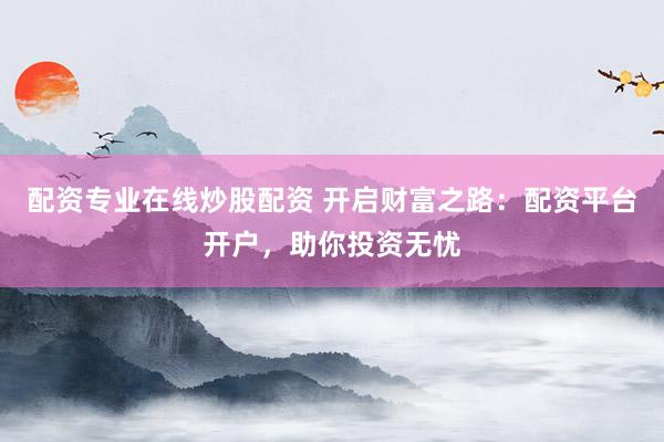 配资专业在线炒股配资 开启财富之路：配资平台开户，助你投资无忧