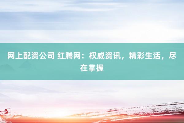 网上配资公司 红腾网：权威资讯，精彩生活，尽在掌握