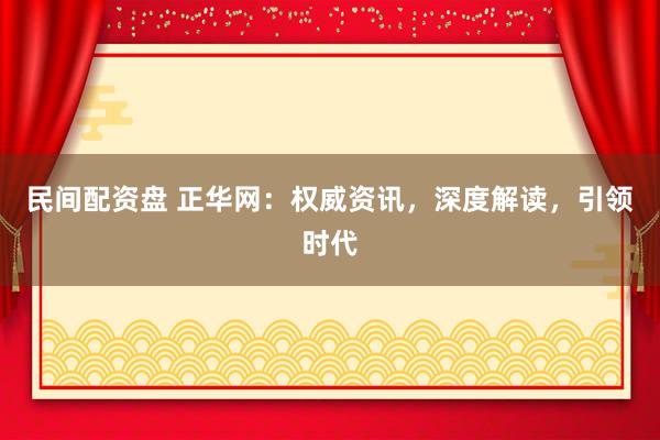 民间配资盘 正华网：权威资讯，深度解读，引领时代