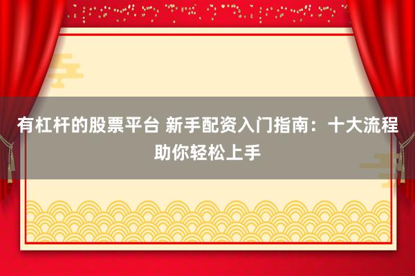 有杠杆的股票平台 新手配资入门指南：十大流程助你轻松上手
