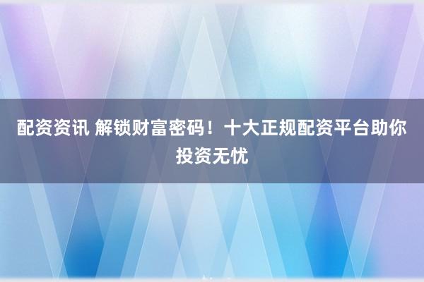 配资资讯 解锁财富密码！十大正规配资平台助你投资无忧