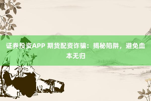 证券投资APP 期货配资诈骗：揭秘陷阱，避免血本无归