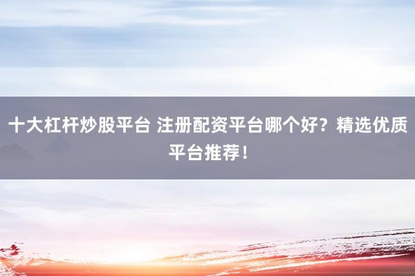 十大杠杆炒股平台 注册配资平台哪个好？精选优质平台推荐！