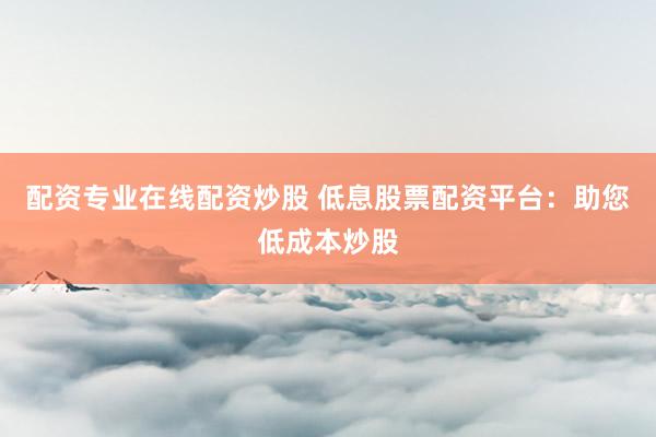 配资专业在线配资炒股 低息股票配资平台：助您低成本炒股