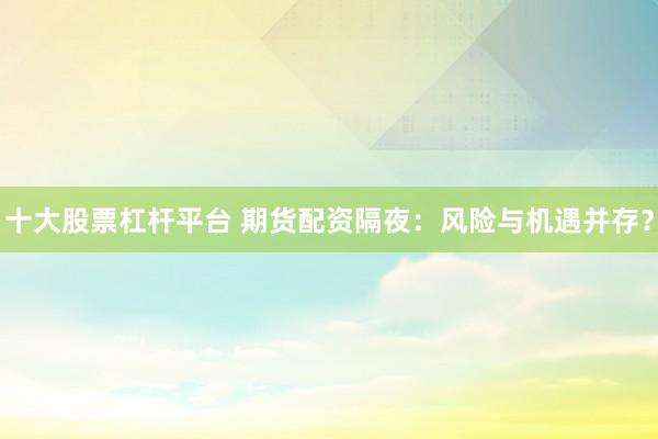 十大股票杠杆平台 期货配资隔夜：风险与机遇并存？