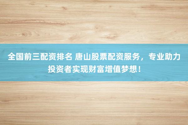 全国前三配资排名 唐山股票配资服务,专业助力投资者实现财富增值梦想!