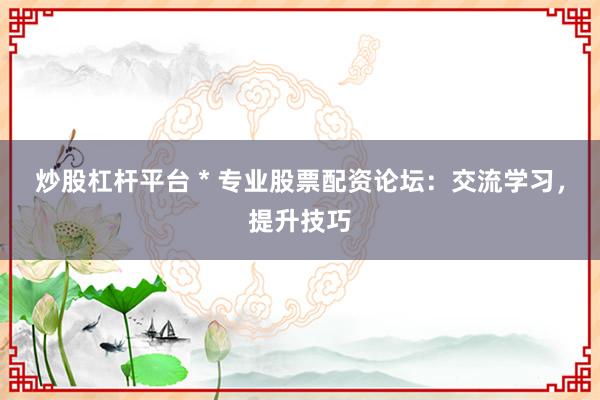 炒股杠杆平台 * 专业股票配资论坛：交流学习，提升技巧