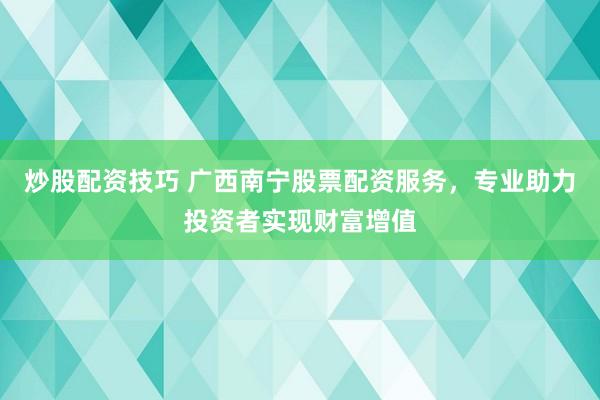 炒股配资技巧 广西南宁股票配资服务，专业助力投资者实现财富增值