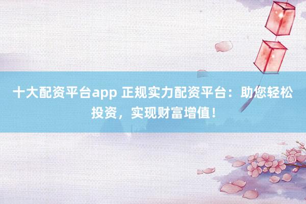 十大配资平台app 正规实力配资平台:助您轻松投资,实现财富增值!