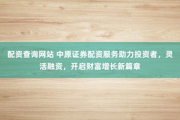 配资查询网站 中原证券配资服务助力投资者，灵活融资，开启财富增长新篇章