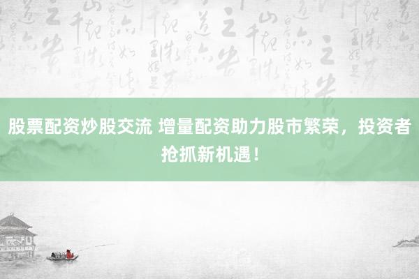 股票配资炒股交流 增量配资助力股市繁荣，投资者抢抓新机遇！