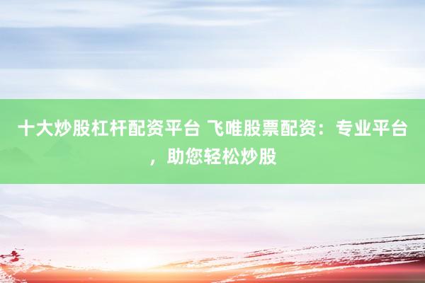 十大炒股杠杆配资平台 飞唯股票配资：专业平台，助您轻松炒股