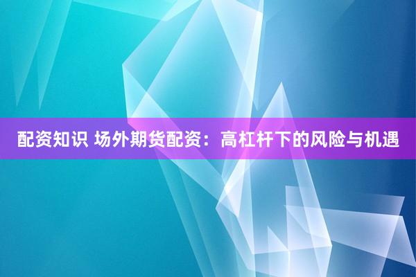 配资知识 场外期货配资：高杠杆下的风险与机遇