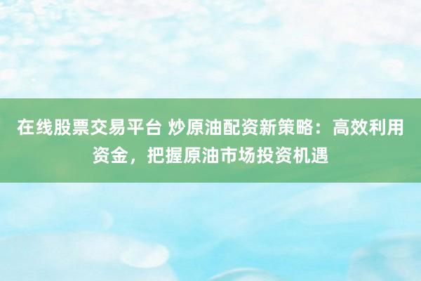 在线股票交易平台 炒原油配资新策略：高效利用资金，把握原油市场投资机遇