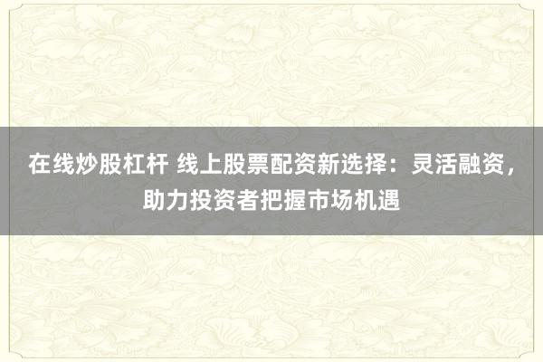 在线炒股杠杆 线上股票配资新选择：灵活融资，助力投资者把握市场机遇