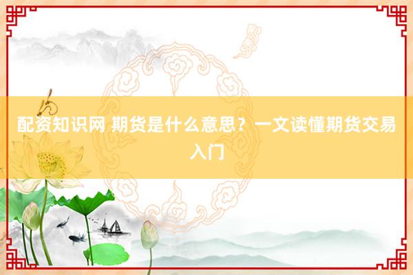 配资知识网 期货是什么意思？一文读懂期货交易入门