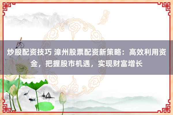 炒股配资技巧 漳州股票配资新策略：高效利用资金，把握股市机遇，实现财富增长
