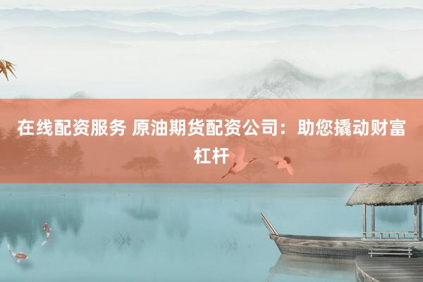 在线配资服务 原油期货配资公司：助您撬动财富杠杆