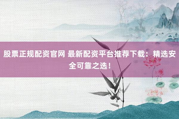 股票正规配资官网 最新配资平台推荐下载：精选安全可靠之选！