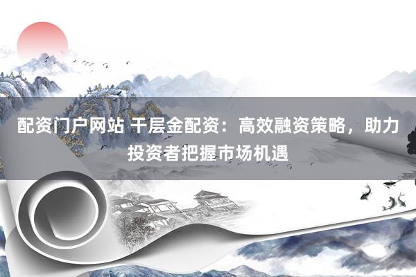 配资门户网站 干层金配资：高效融资策略，助力投资者把握市场机遇