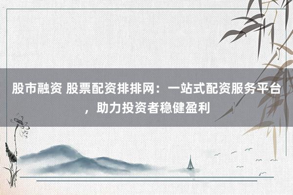 股市融资 股票配资排排网：一站式配资服务平台，助力投资者稳健盈利
