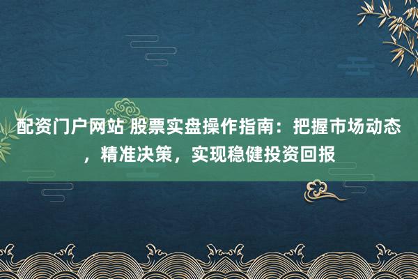 配资门户网站 股票实盘操作指南：把握市场动态，精准决策，实现稳健投资回报