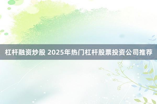 杠杆融资炒股 2025年热门杠杆股票投资公司推荐