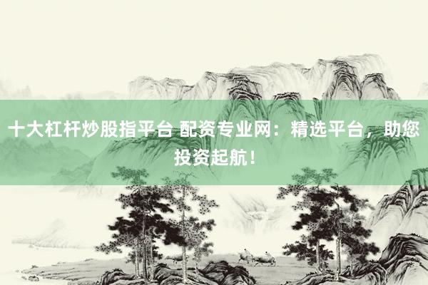 十大杠杆炒股指平台 配资专业网：精选平台，助您投资起航！