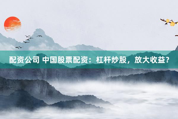 配资公司 中国股票配资：杠杆炒股，放大收益？