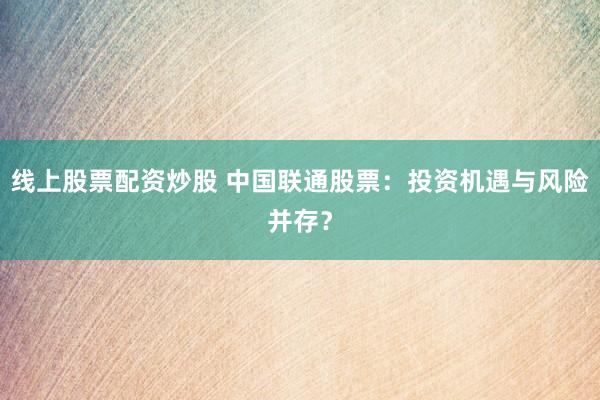 线上股票配资炒股 中国联通股票：投资机遇与风险并存？