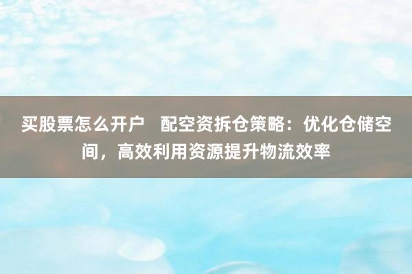 买股票怎么开户   配空资拆仓策略：优化仓储空间，高效利用资源提升物流效率