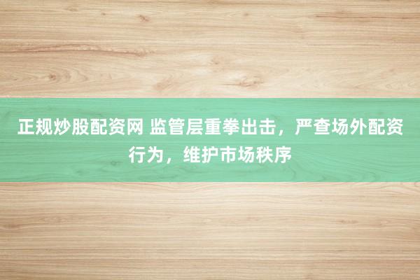 正规炒股配资网 监管层重拳出击，严查场外配资行为，维护市场秩序