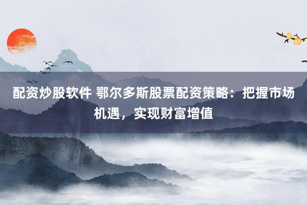 配资炒股软件 鄂尔多斯股票配资策略：把握市场机遇，实现财富增值