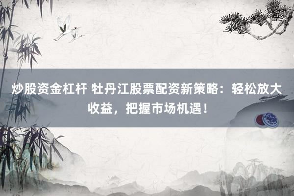 炒股资金杠杆 牡丹江股票配资新策略：轻松放大收益，把握市场机遇！