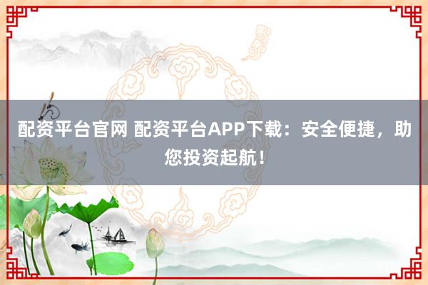配资平台官网 配资平台APP下载：安全便捷，助您投资起航！