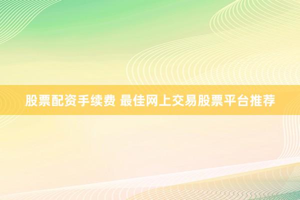 股票配资手续费 最佳网上交易股票平台推荐