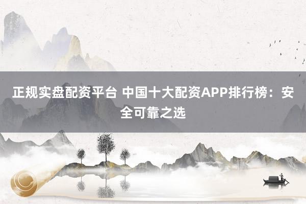 正规实盘配资平台 中国十大配资APP排行榜：安全可靠之选