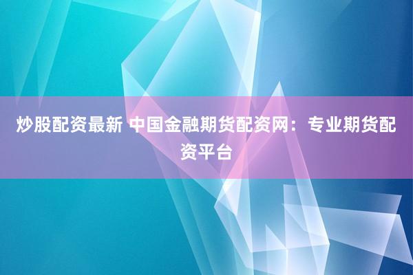 炒股配资最新 中国金融期货配资网：专业期货配资平台