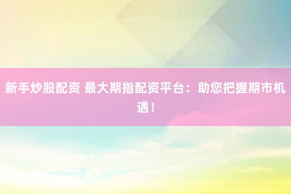 新手炒股配资 最大期指配资平台：助您把握期市机遇！