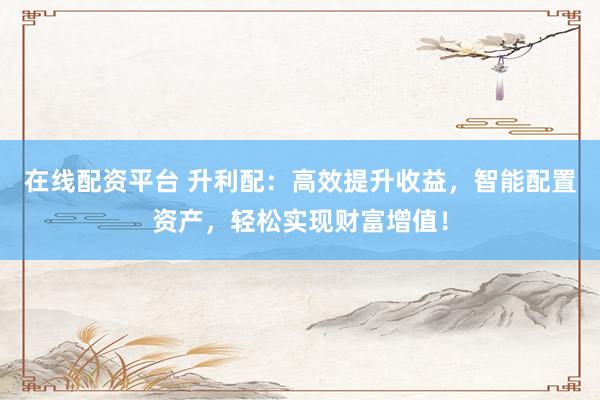 在线配资平台 升利配：高效提升收益，智能配置资产，轻松实现财富增值！