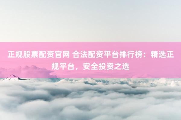 正规股票配资官网 合法配资平台排行榜：精选正规平台，安全投资之选