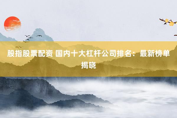 股指股票配资 国内十大杠杆公司排名：最新榜单揭晓