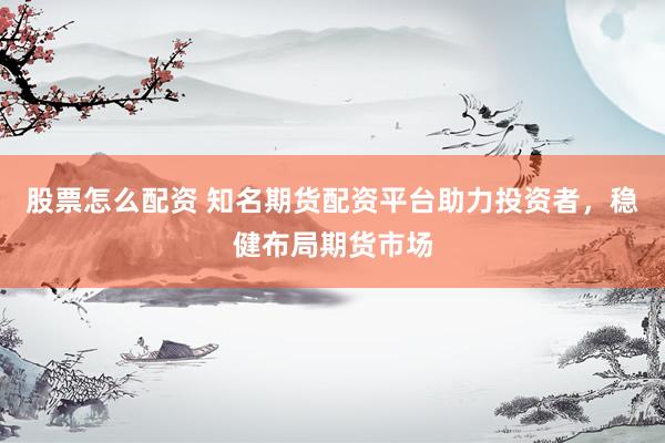 股票怎么配资 知名期货配资平台助力投资者，稳健布局期货市场