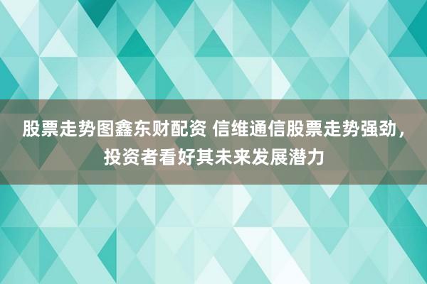 股票走势图鑫东财配资 信维通信股票走势强劲，投资者看好其未来发展潜力
