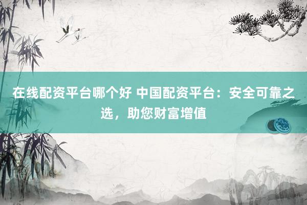 在线配资平台哪个好 中国配资平台：安全可靠之选，助您财富增值