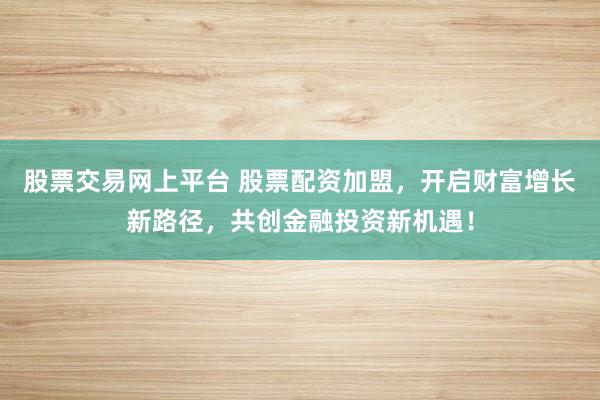 股票交易网上平台 股票配资加盟，开启财富增长新路径，共创金融投资新机遇！