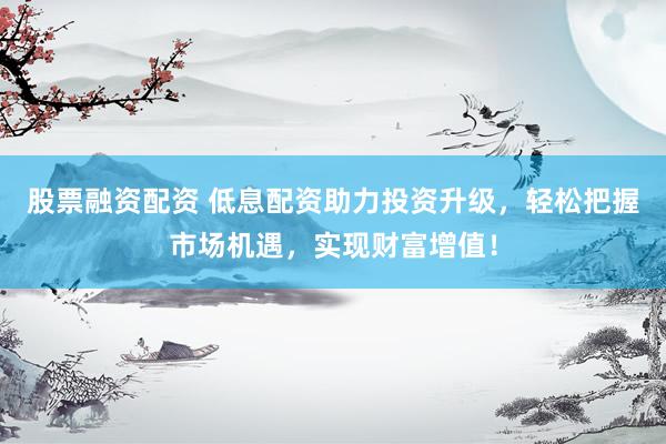 股票融资配资 低息配资助力投资升级，轻松把握市场机遇，实现财富增值！