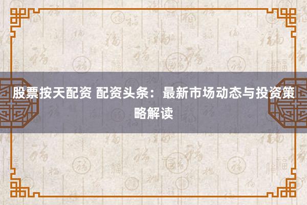 股票按天配资 配资头条：最新市场动态与投资策略解读